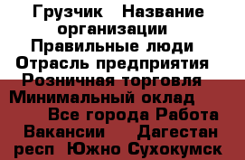 Грузчик › Название организации ­ Правильные люди › Отрасль предприятия ­ Розничная торговля › Минимальный оклад ­ 30 000 - Все города Работа » Вакансии   . Дагестан респ.,Южно-Сухокумск г.